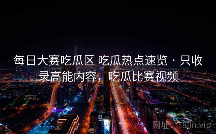 每日大赛吃瓜区 吃瓜热点速览 · 只收录高能内容，吃瓜比赛视频