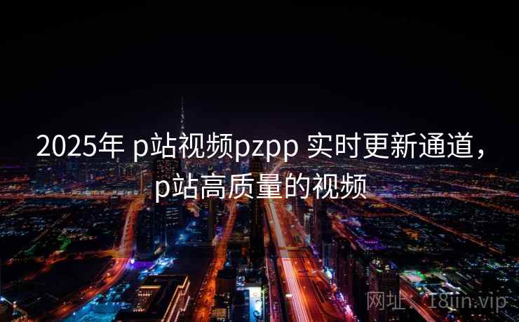 2025年 p站视频pzpp 实时更新通道，p站高质量的视频