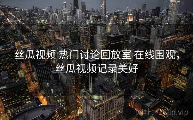 丝瓜视频 热门讨论回放室 在线围观,丝瓜视频记录美好 丝瓜视频 热门讨论回放室 在线围观,丝瓜视频记录美好