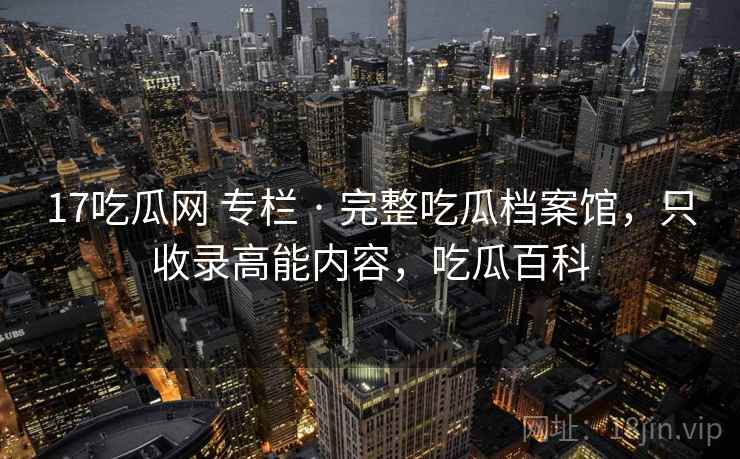 17吃瓜网 专栏 · 完整吃瓜档案馆,只收录高能内容,吃瓜百科 17吃瓜网 专栏 · 完整吃瓜档案馆,只收录高能内容,吃瓜百科