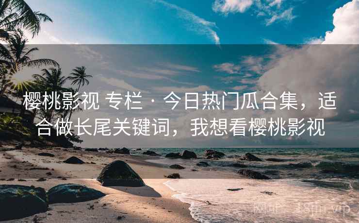 樱桃影视 专栏 · 今日热门瓜合集，适合做长尾关键词，我想看樱桃影视