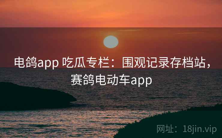 电鸽app 吃瓜专栏：围观记录存档站，赛鸽电动车app