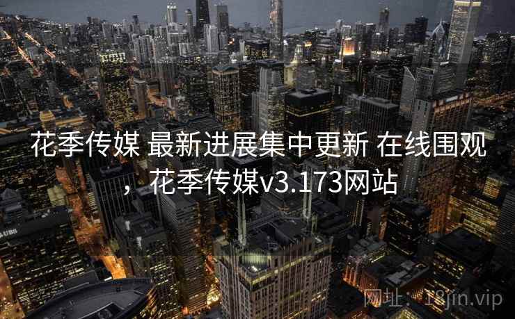 花季传媒 最新进展集中更新 在线围观，花季传媒v3.173网站