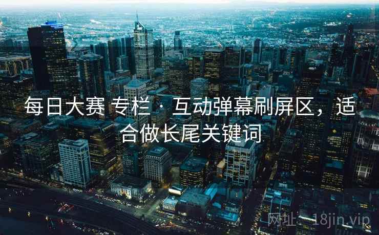 每日大赛 专栏 · 互动弹幕刷屏区，适合做长尾关键词
