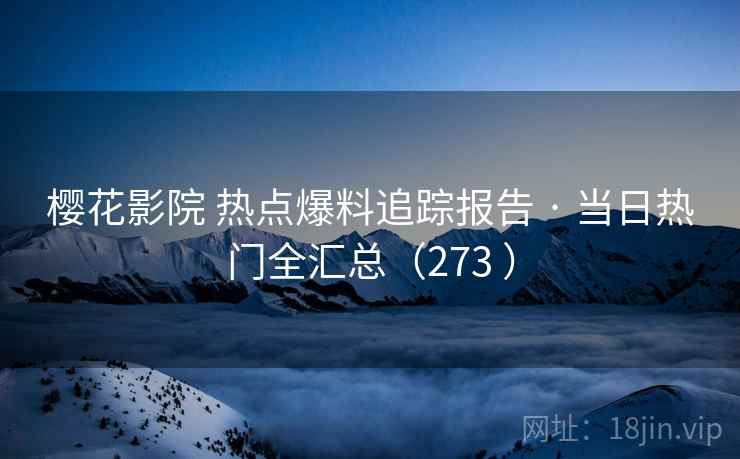 樱花影院 热点爆料追踪报告 · 当日热门全汇总（273 ）