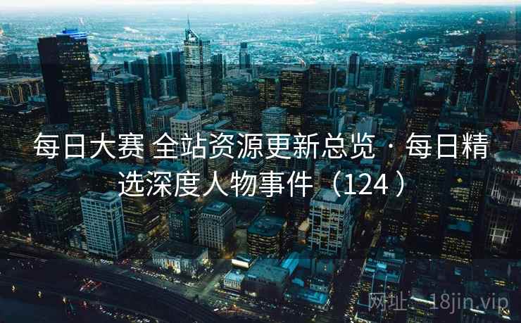 每日大赛 全站资源更新总览 · 每日精选深度人物事件（124 ）
