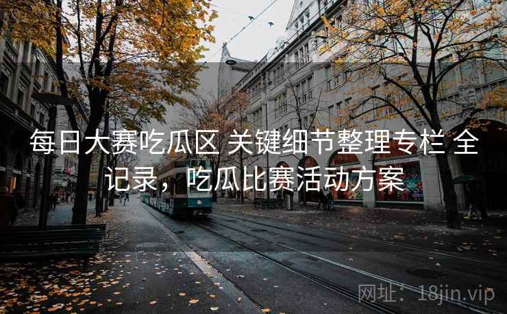 每日大赛吃瓜区 关键细节整理专栏 全记录，吃瓜比赛活动方案