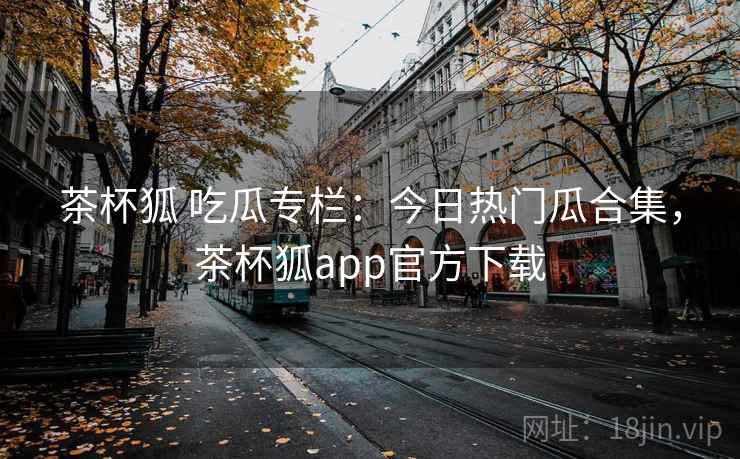 茶杯狐 吃瓜专栏：今日热门瓜合集，茶杯狐app官方下载