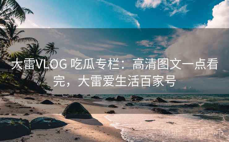 大雷VLOG 吃瓜专栏：高清图文一点看完，大雷爱生活百家号