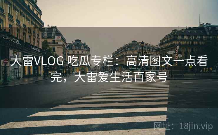 大雷VLOG 吃瓜专栏：高清图文一点看完，大雷爱生活百家号