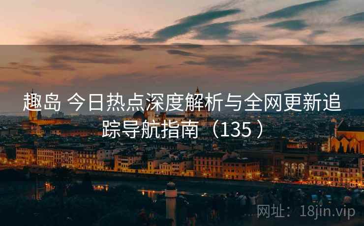 趣岛 今日热点深度解析与全网更新追踪导航指南（135 ）