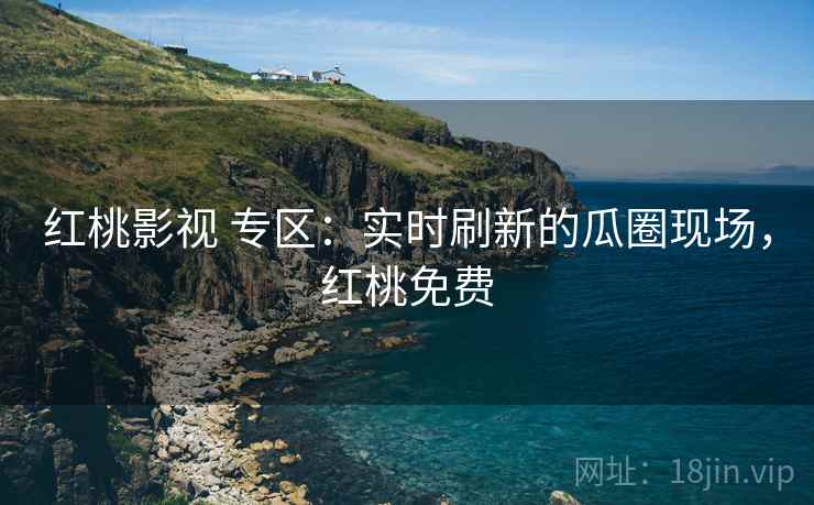 红桃影视 专区：实时刷新的瓜圈现场，红桃免费