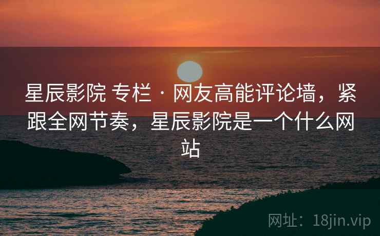 星辰影院 专栏 · 网友高能评论墙，紧跟全网节奏，星辰影院是一个什么网站