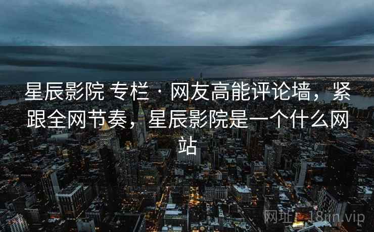 星辰影院 专栏 · 网友高能评论墙，紧跟全网节奏，星辰影院是一个什么网站
