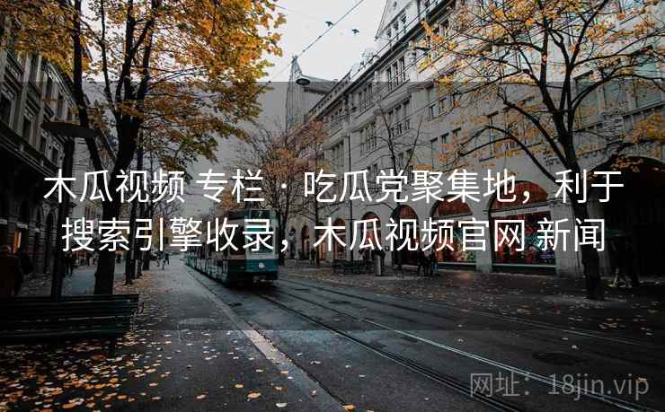 木瓜视频 专栏 · 吃瓜党聚集地，利于搜索引擎收录，木瓜视频官网 新闻