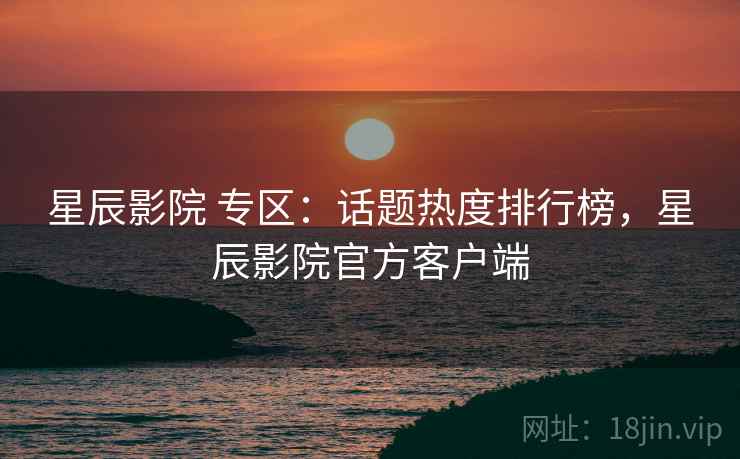 星辰影院 专区：话题热度排行榜，星辰影院官方客户端