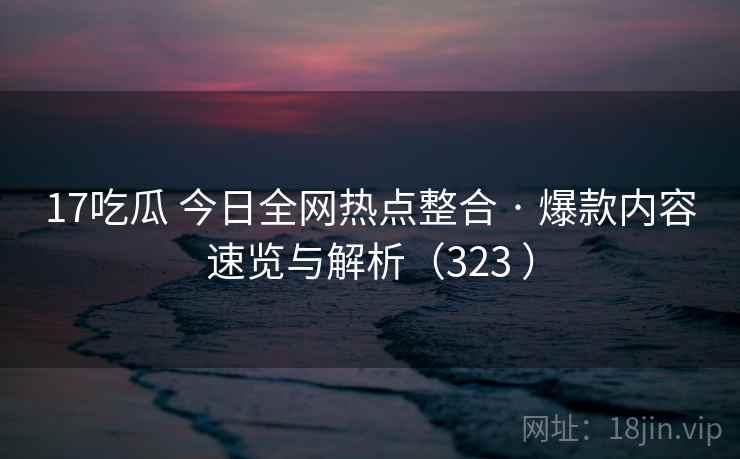 17吃瓜 今日全网热点整合 · 爆款内容速览与解析（323 ）