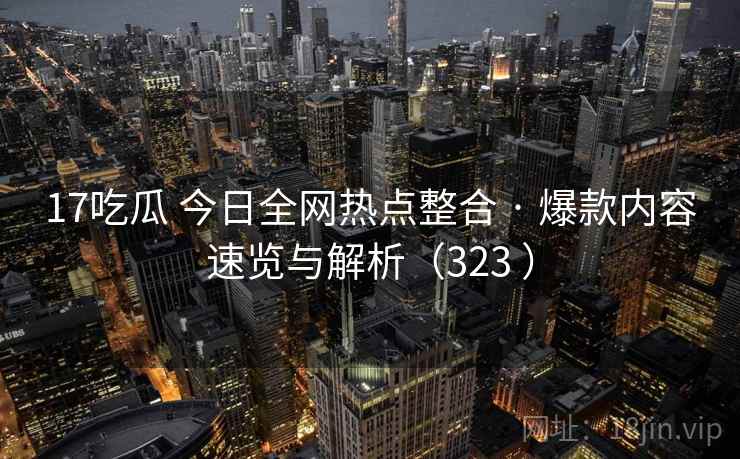 17吃瓜 今日全网热点整合 · 爆款内容速览与解析（323 ）
