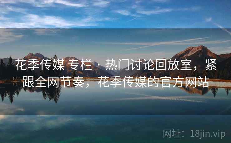 花季传媒 专栏 · 热门讨论回放室,紧跟全网节奏,花季传媒的官方网站 花季传媒 专栏 · 热门讨论回放室,紧跟全网节奏,花季传媒的官方网站