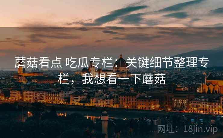 蘑菇看点 吃瓜专栏：关键细节整理专栏，我想看一下蘑菇