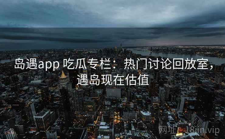 岛遇app 吃瓜专栏:热门讨论回放室,遇岛现在估值 岛遇app 吃瓜专栏:热门讨论回放室,遇岛现在估值