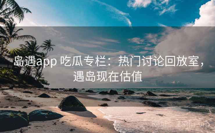 岛遇app 吃瓜专栏:热门讨论回放室,遇岛现在估值 岛遇app 吃瓜专栏:热门讨论回放室,遇岛现在估值