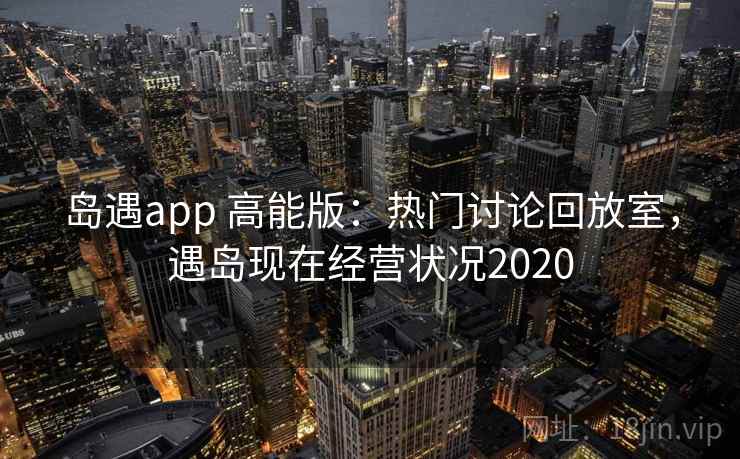岛遇app 高能版：热门讨论回放室，遇岛现在经营状况2020