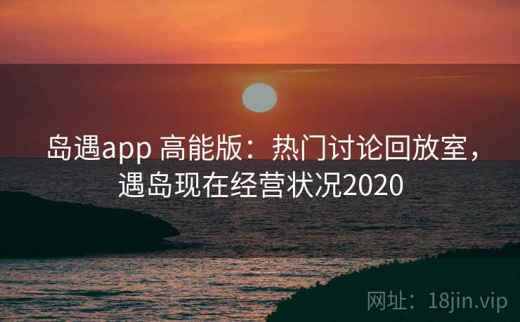 岛遇app 高能版：热门讨论回放室，遇岛现在经营状况2020