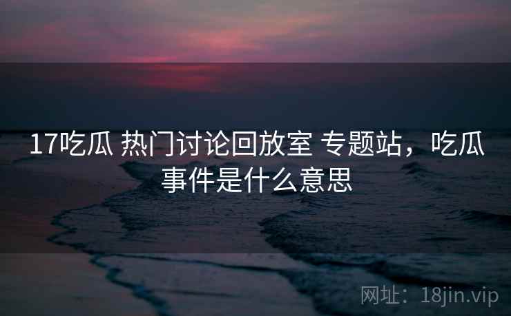 17吃瓜 热门讨论回放室 专题站，吃瓜事件是什么意思