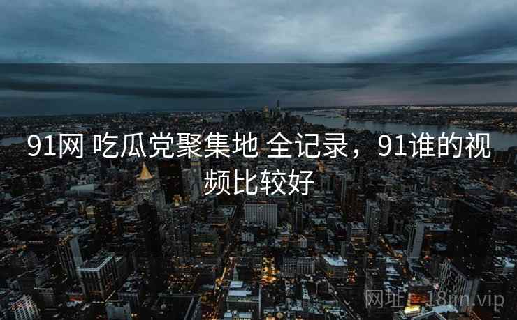91网 吃瓜党聚集地 全记录，91谁的视频比较好