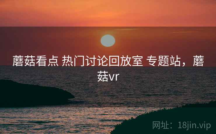 蘑菇看点 热门讨论回放室 专题站，蘑菇vr