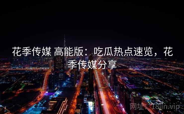 花季传媒 高能版：吃瓜热点速览，花季传媒分享