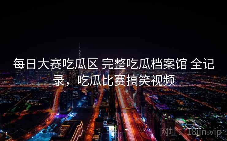 每日大赛吃瓜区 完整吃瓜档案馆 全记录，吃瓜比赛搞笑视频