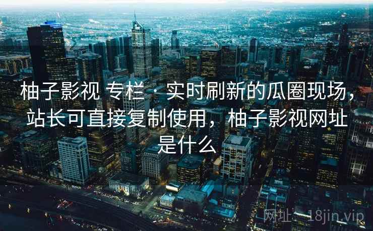 柚子影视 专栏 · 实时刷新的瓜圈现场，站长可直接复制使用，柚子影视网址是什么
