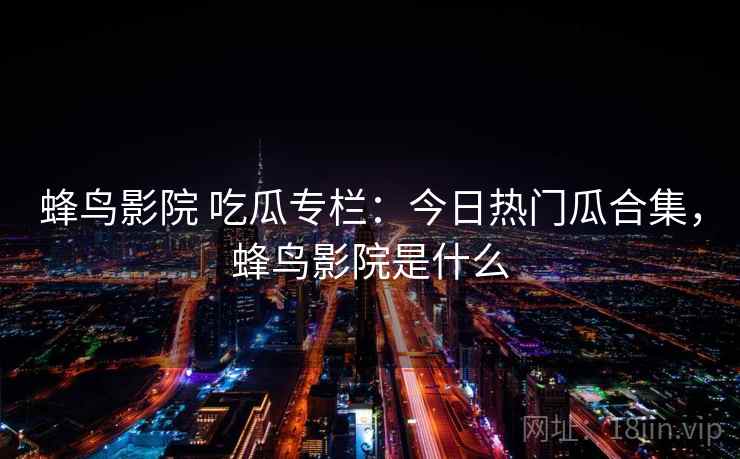 蜂鸟影院 吃瓜专栏：今日热门瓜合集，蜂鸟影院是什么