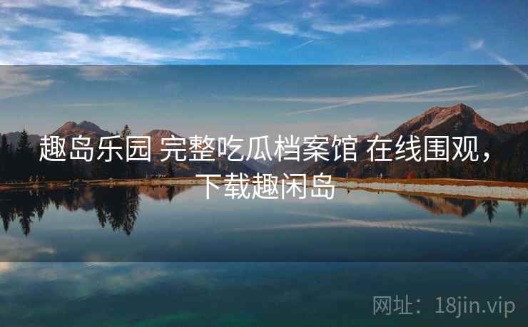 趣岛乐园 完整吃瓜档案馆 在线围观，下载趣闲岛