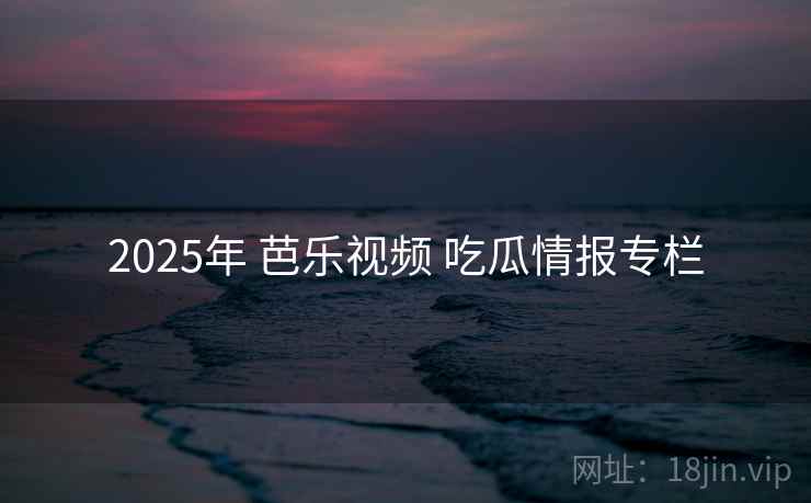 2025年 芭乐视频 吃瓜情报专栏