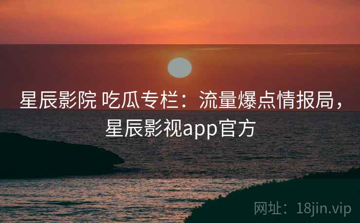 星辰影院 吃瓜专栏：流量爆点情报局，星辰影视app官方