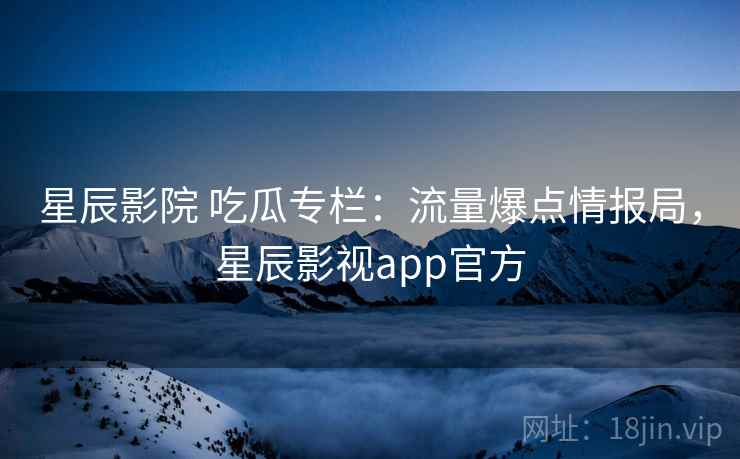星辰影院 吃瓜专栏：流量爆点情报局，星辰影视app官方