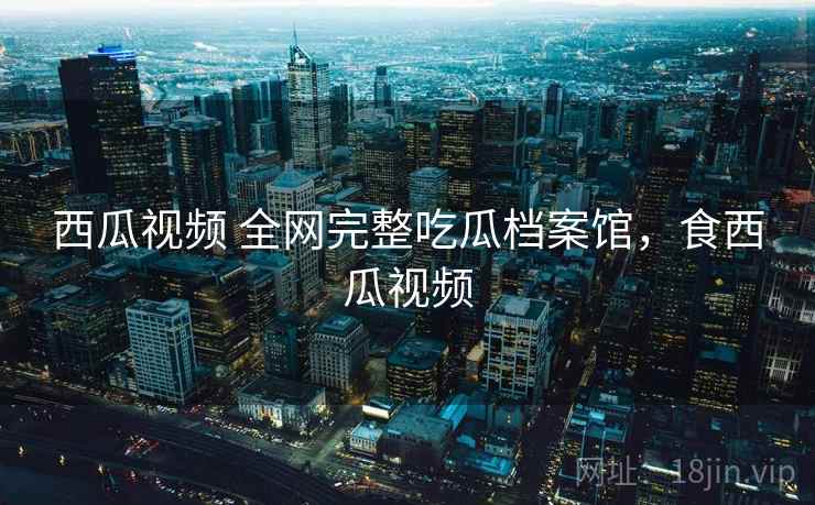 西瓜视频 全网完整吃瓜档案馆，食西瓜视频