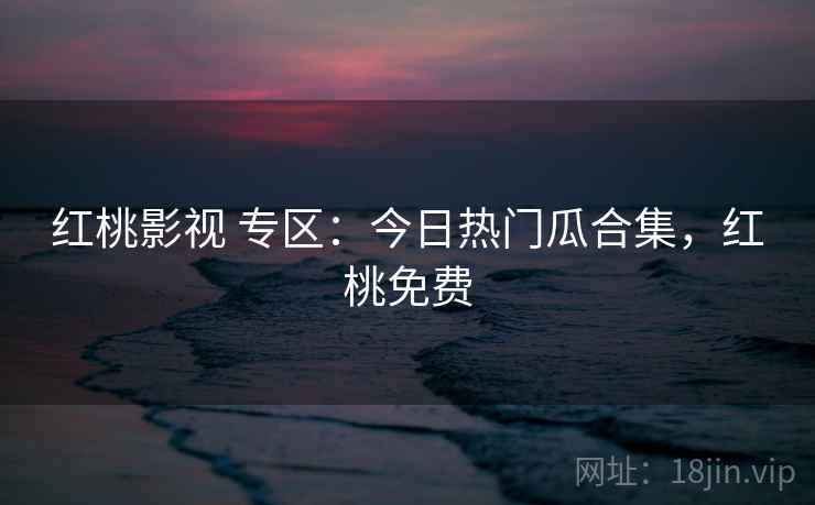 红桃影视 专区：今日热门瓜合集，红桃免费