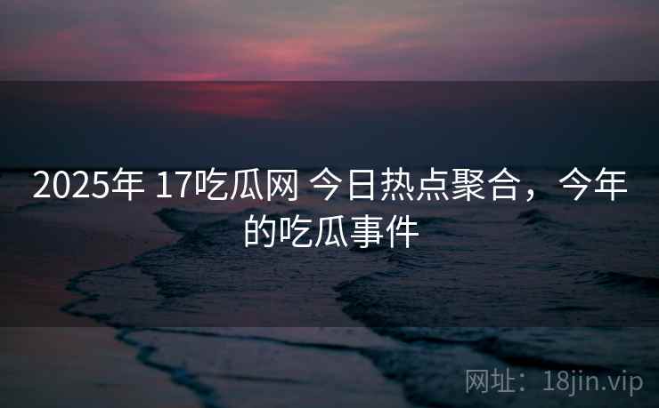 2025年 17吃瓜网 今日热点聚合，今年的吃瓜事件