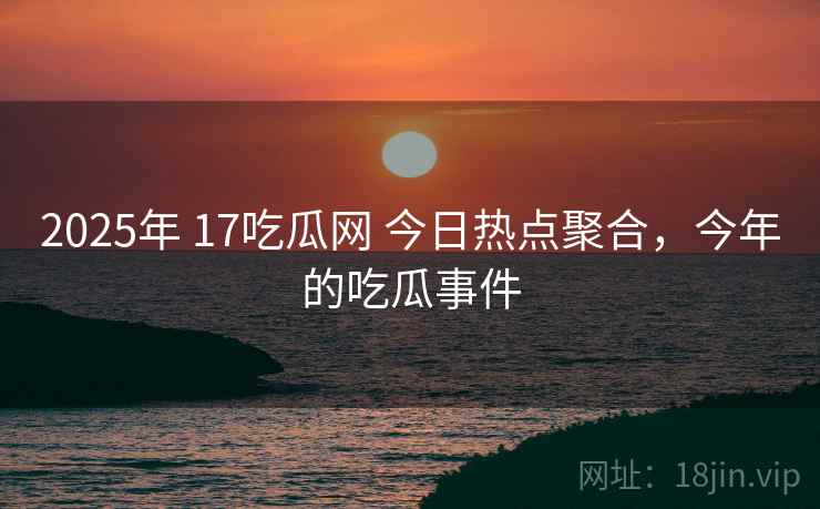 2025年 17吃瓜网 今日热点聚合，今年的吃瓜事件