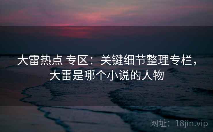 大雷热点 专区:关键细节整理专栏,大雷是哪个小说的人物 大雷热点 专区:关键细节整理专栏,大雷是哪个小说的人物