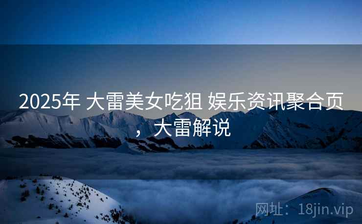 2025年 大雷美女吃狙 娱乐资讯聚合页，大雷解说