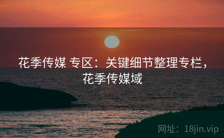 花季传媒 专区：关键细节整理专栏，花季传媒域