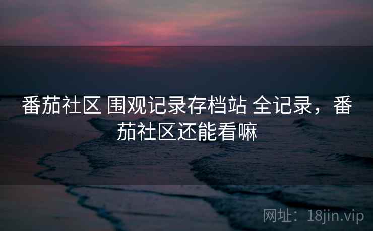 番茄社区 围观记录存档站 全记录，番茄社区还能看嘛