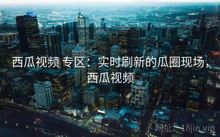 西瓜视频 专区：实时刷新的瓜圈现场，西瓜视频