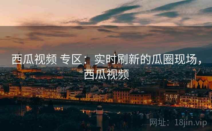 西瓜视频 专区：实时刷新的瓜圈现场，西瓜视频