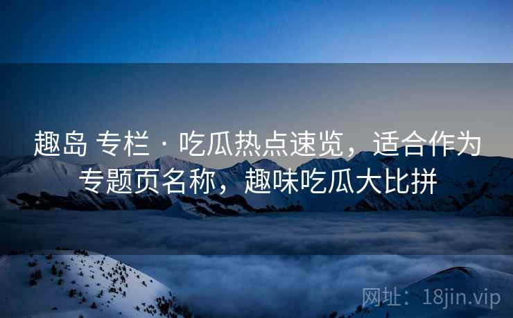 趣岛 专栏 · 吃瓜热点速览，适合作为专题页名称，趣味吃瓜大比拼